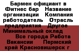 Бармен-официант в Фитнес-бар › Название организации ­ Компания-работодатель › Отрасль предприятия ­ Другое › Минимальный оклад ­ 15 000 - Все города Работа » Вакансии   . Пермский край,Красновишерск г.